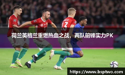 荷兰英格兰重燃热血之战，两队前锋实力PK
