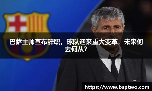 巴萨主帅宣布辞职，球队迎来重大变革，未来何去何从？