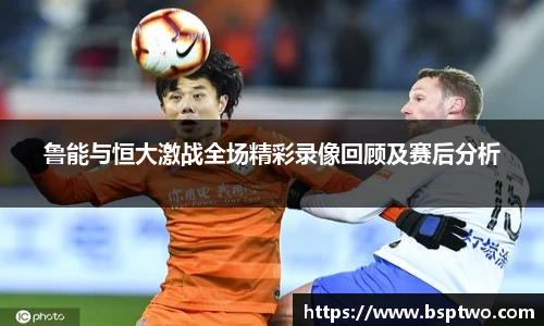 鲁能与恒大激战全场精彩录像回顾及赛后分析